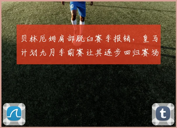 贝林厄姆肩部脱臼赛季报销，皇马计划九月季前赛让其逐步回归赛场