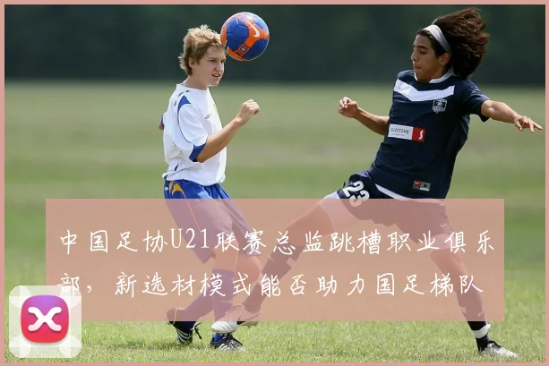 中国足协U21联赛总监跳槽职业俱乐部，新选材模式能否助力国足梯队建设？