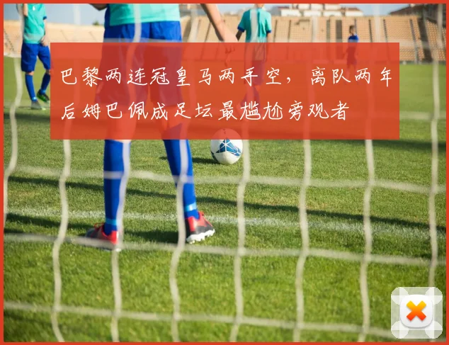 巴黎两连冠皇马两手空，离队两年后姆巴佩成足坛最尴尬旁观者